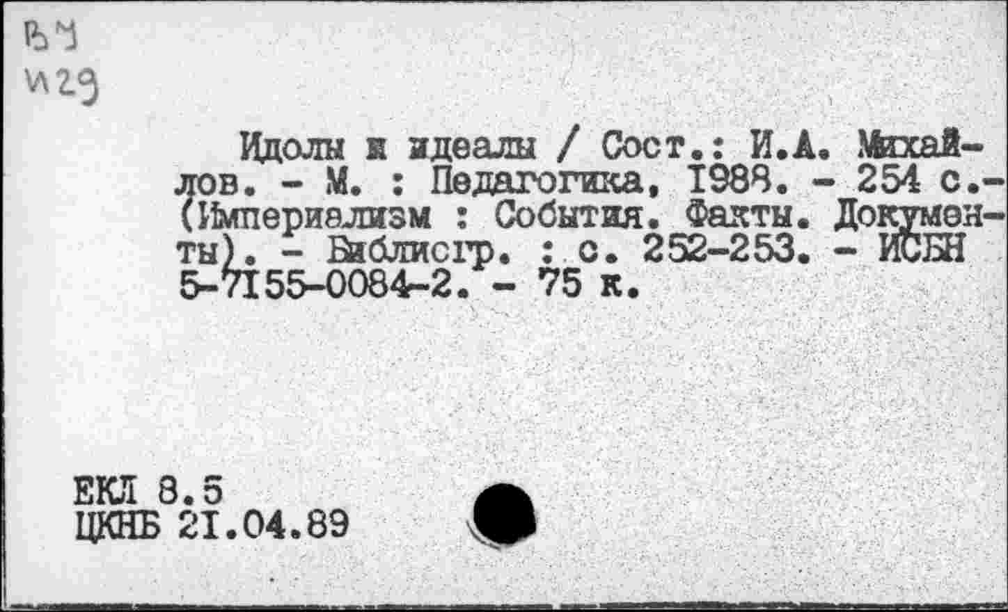 ﻿Идолы к идеалы / Сост.: И.Л. Михайлов. - М. : Педагогика, 1988. - 254 с. (Империализм : События. Факты. Докумен ты). - Бйблисгр. : с. 252-253. - ИСШ 5-7155-0084-2. - 75 к.
ЕКЛ 8.5
ЦКНБ 21.04.89